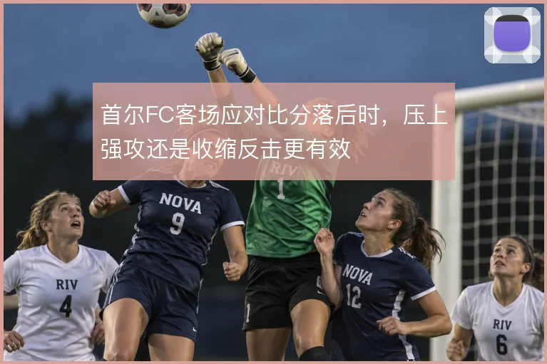 首尔FC客场应对比分落后时,压上强攻还是收缩反击更有效