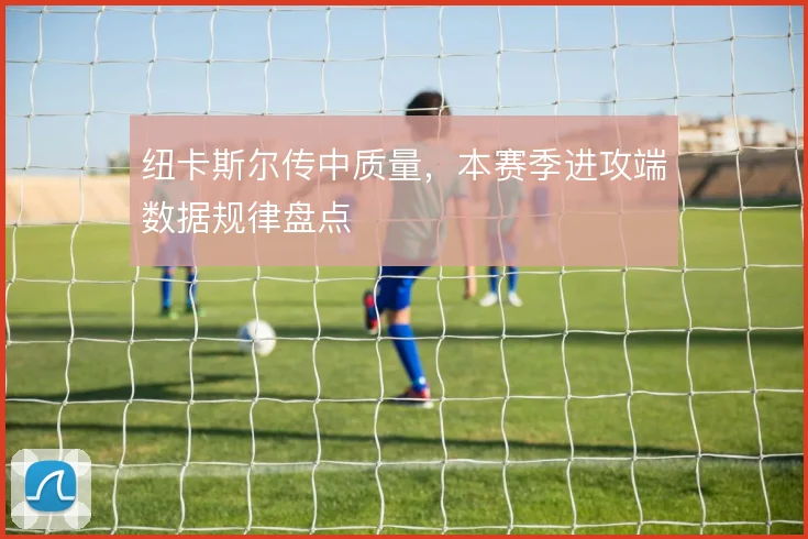 纽卡斯尔传中质量，本赛季进攻端数据规律盘点