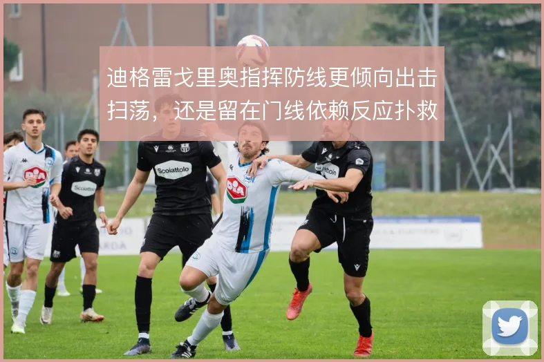 迪格雷戈里奥指挥防线更倾向出击扫荡，还是留在门线依赖反应扑救