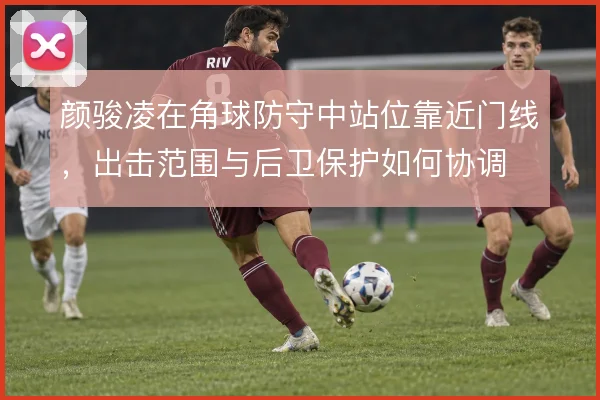 颜骏凌在角球防守中站位靠近门线,出击范围与后卫保护如何协调