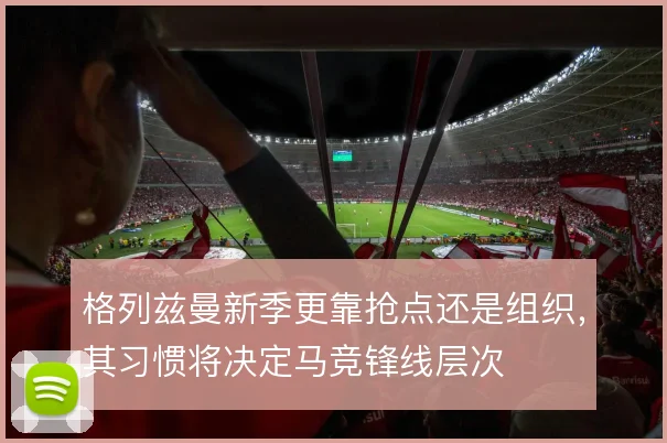 格列兹曼新季更靠抢点还是组织,其习惯将决定马竞锋线层次