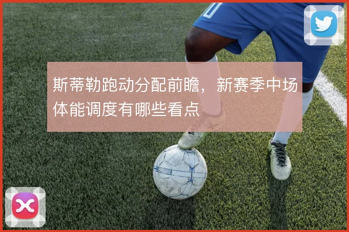 斯蒂勒跑动分配前瞻，新赛季中场体能调度有哪些看点