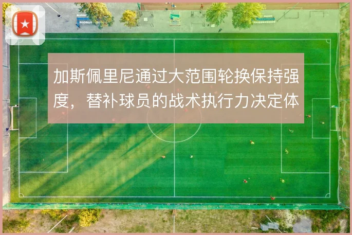 加斯佩里尼通过大范围轮换保持强度，替补球员的战术执行力决定体系运转