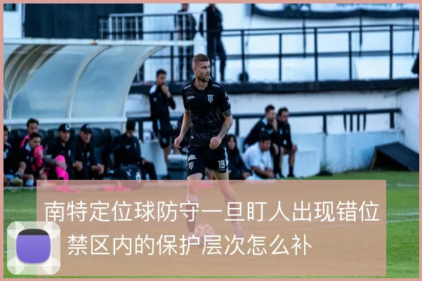 南特定位球防守一旦盯人出现错位，禁区内的保护层次怎么补