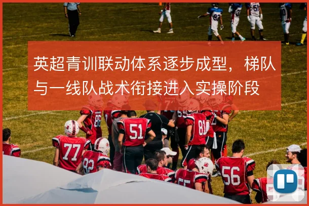 英超青训联动体系逐步成型，梯队与一线队战术衔接进入实操阶段