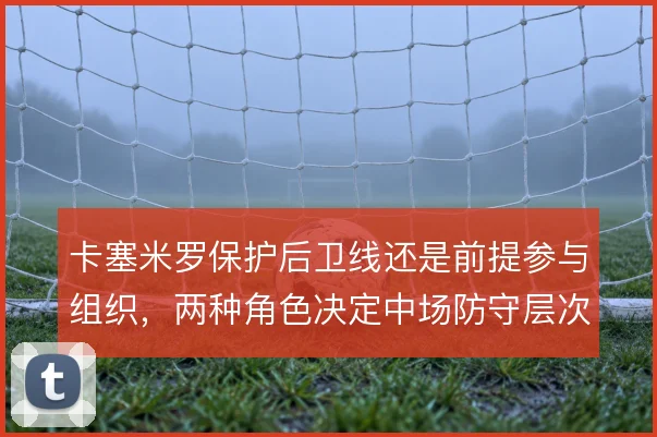 卡塞米罗保护后卫线还是前提参与组织，两种角色决定中场防守层次